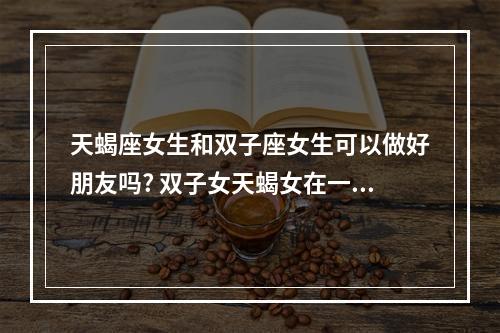 天蝎座女生和双子座女生可以做好朋友吗? 双子女天蝎女在一起