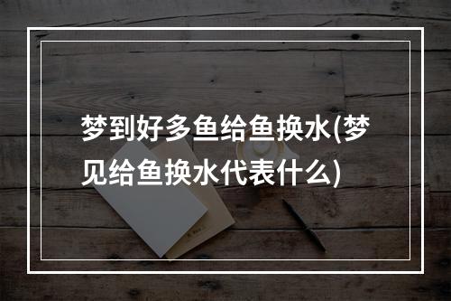 梦到好多鱼给鱼换水(梦见给鱼换水代表什么)