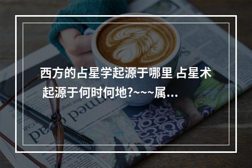 西方的占星学起源于哪里 占星术 起源于何时何地?~~~属于迷信?