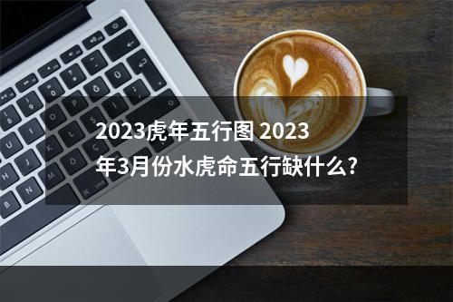 2023虎年五行图 2023年3月份水虎命五行缺什么?