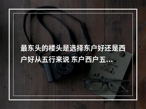 最东头的楼头是选择东户好还是西户好从五行来说 东户西户五行属相表