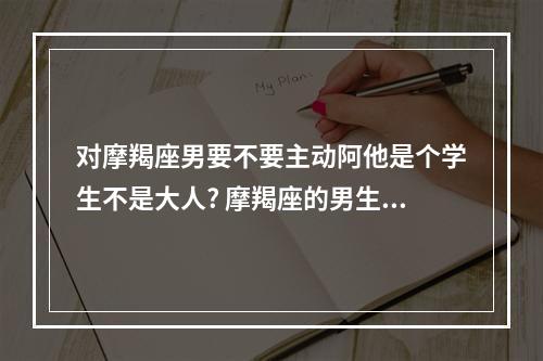 对摩羯座男要不要主动阿他是个学生不是大人? 摩羯座的男生是不是很爱唠叨