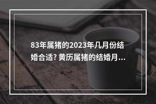 83年属猪的2023年几月份结婚合适? 黄历属猪的结婚月份