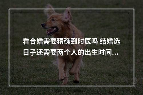 看合婚需要精确到时辰吗 结婚选日子还需要两个人的出生时间吗?