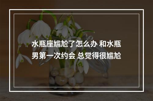 水瓶座尴尬了怎么办 和水瓶男第一次约会 总觉得很尴尬