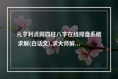 元亨利贞网四柱八字在线排盘系统 求解(白话文),求大师解答,谢谢!_百... 四柱排盘元亨利网