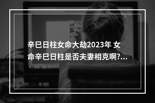 辛巳日柱女命大劫2023年 女命辛巳日柱是否夫妻相克啊?谢谢!