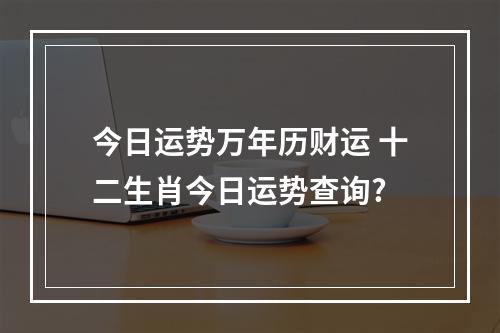 今日运势万年历财运 十二生肖今日运势查询?