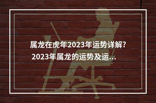 属龙在虎年2023年运势详解? 2023年属龙的运势及运程