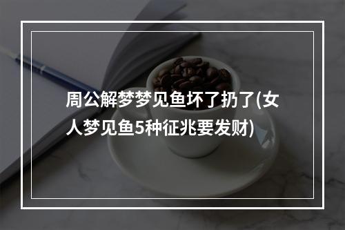 周公解梦梦见鱼坏了扔了(女人梦见鱼5种征兆要发财)