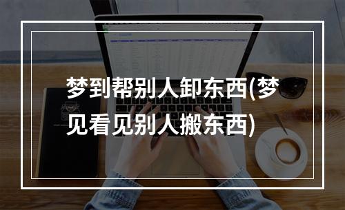 梦到帮别人卸东西(梦见看见别人搬东西)