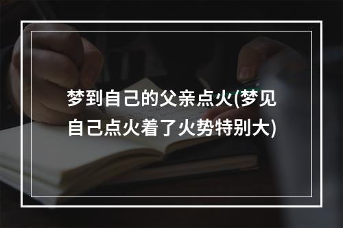 梦到自己的父亲点火(梦见自己点火着了火势特别大)