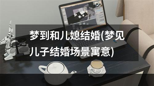 梦到和儿媳结婚(梦见儿子结婚场景寓意)