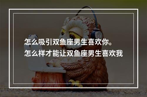怎么吸引双鱼座男生喜欢你。 怎么样才能让双鱼座男生喜欢我