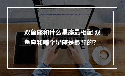 双鱼座和什么星座最相配 双鱼座和哪个星座是最配的?