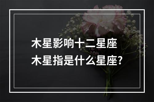木星影响十二星座 木星指是什么星座?