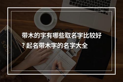 带木的字有哪些取名字比较好? 起名带木字的名字大全