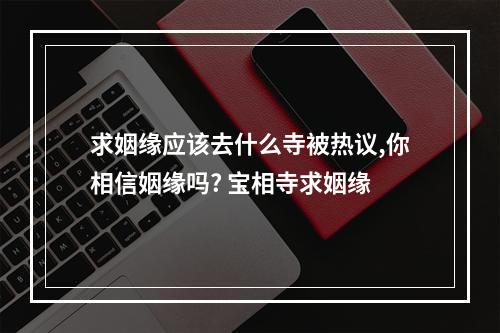 求姻缘应该去什么寺被热议,你相信姻缘吗? 宝相寺求姻缘