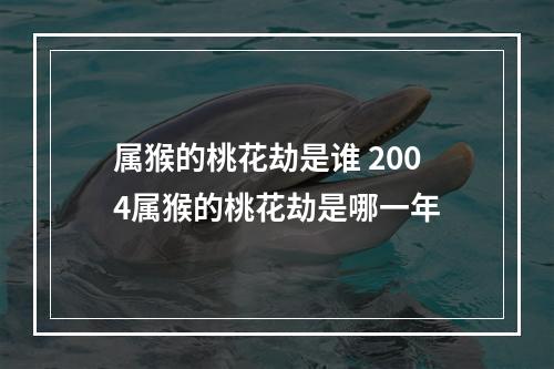 属猴的桃花劫是谁 2004属猴的桃花劫是哪一年