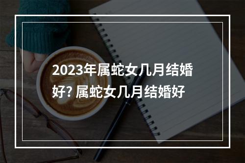 2023年属蛇女几月结婚好? 属蛇女几月结婚好