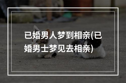 已婚男人梦到相亲(已婚男士梦见去相亲)
