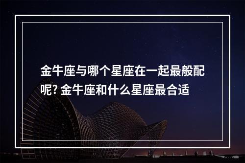 金牛座与哪个星座在一起最般配呢? 金牛座和什么星座最合适