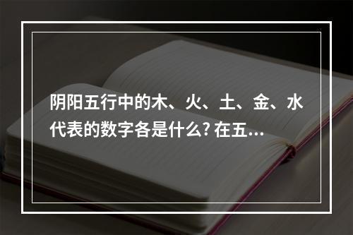 阴阳五行中的木、火、土、金、水代表的数字各是什么? 在五行中木的特性为