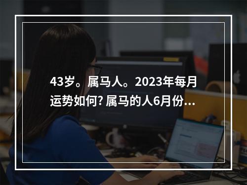 43岁。属马人。2023年每月运势如何? 属马的人6月份的运气怎么样
