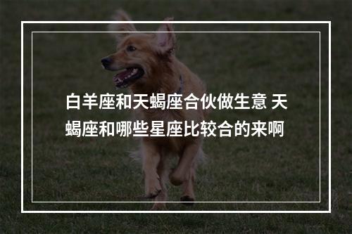 白羊座和天蝎座合伙做生意 天蝎座和哪些星座比较合的来啊