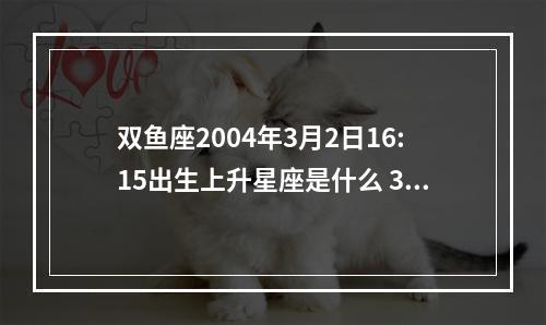 双鱼座2004年3月2日16:15出生上升星座是什么 3月2日上升星座