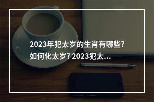 2023年犯太岁的生肖有哪些?如何化太岁? 2023犯太岁的5个生肖的年份