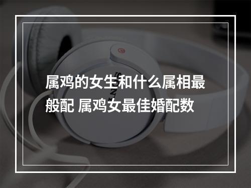 属鸡的女生和什么属相最般配 属鸡女最佳婚配数
