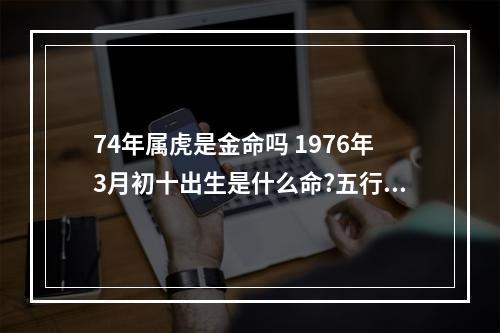 74年属虎是金命吗 1976年3月初十出生是什么命?五行缺啥