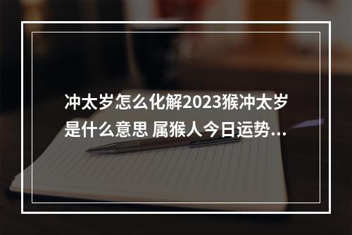 冲太岁怎么化解2023猴冲太岁是什么意思 属猴人今日运势360