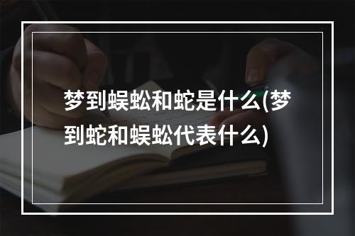 梦到蜈蚣和蛇是什么(梦到蛇和蜈蚣代表什么)