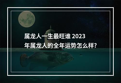 属龙人一生最旺谁 2023年属龙人的全年运势怎么样?
