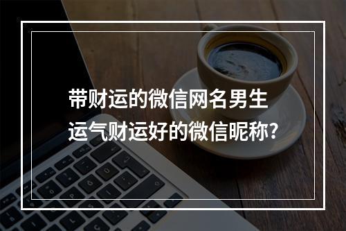 带财运的微信网名男生 运气财运好的微信昵称?