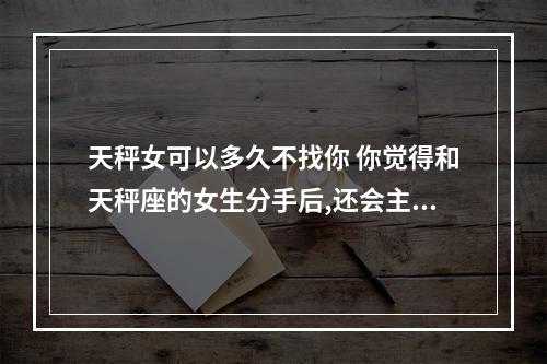 天秤女可以多久不找你 你觉得和天秤座的女生分手后,还会主动的去联系对方吗?