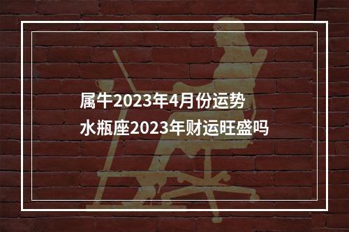 属牛2023年4月份运势 水瓶座2023年财运旺盛吗