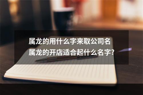 属龙的用什么字来取公司名 属龙的开店适合起什么名字?
