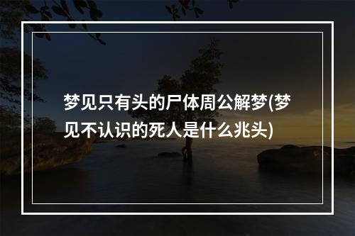 梦见只有头的尸体周公解梦(梦见不认识的死人是什么兆头)