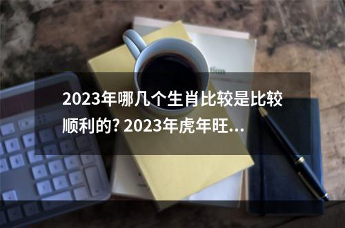 2023年哪几个生肖比较是比较顺利的? 2023年虎年旺什么属相