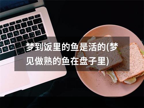 梦到饭里的鱼是活的(梦见做熟的鱼在盘子里)