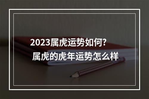 2023属虎运势如何? 属虎的虎年运势怎么样