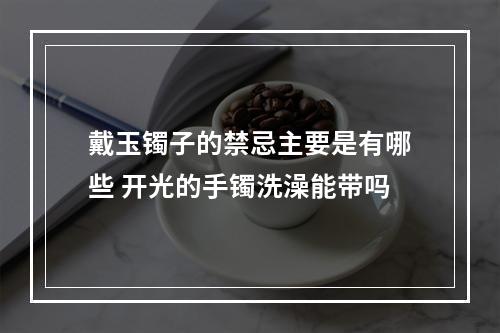 戴玉镯子的禁忌主要是有哪些 开光的手镯洗澡能带吗