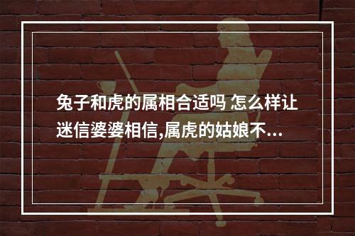 兔子和虎的属相合适吗 怎么样让迷信婆婆相信,属虎的姑娘不会克死她属兔的儿子?