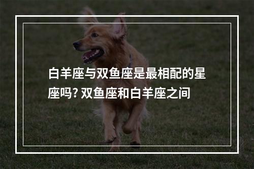 白羊座与双鱼座是最相配的星座吗? 双鱼座和白羊座之间