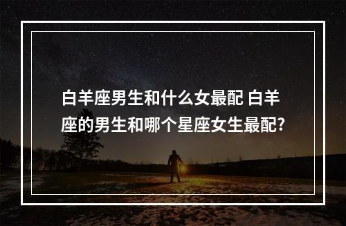 白羊座男生和什么女最配 白羊座的男生和哪个星座女生最配?