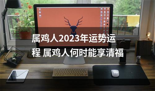 属鸡人2023年运势运程 属鸡人何时能享清福