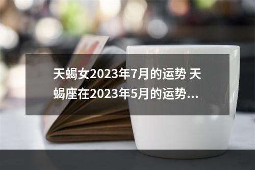 天蝎女2023年7月的运势 天蝎座在2023年5月的运势怎么样?需要留意什么?